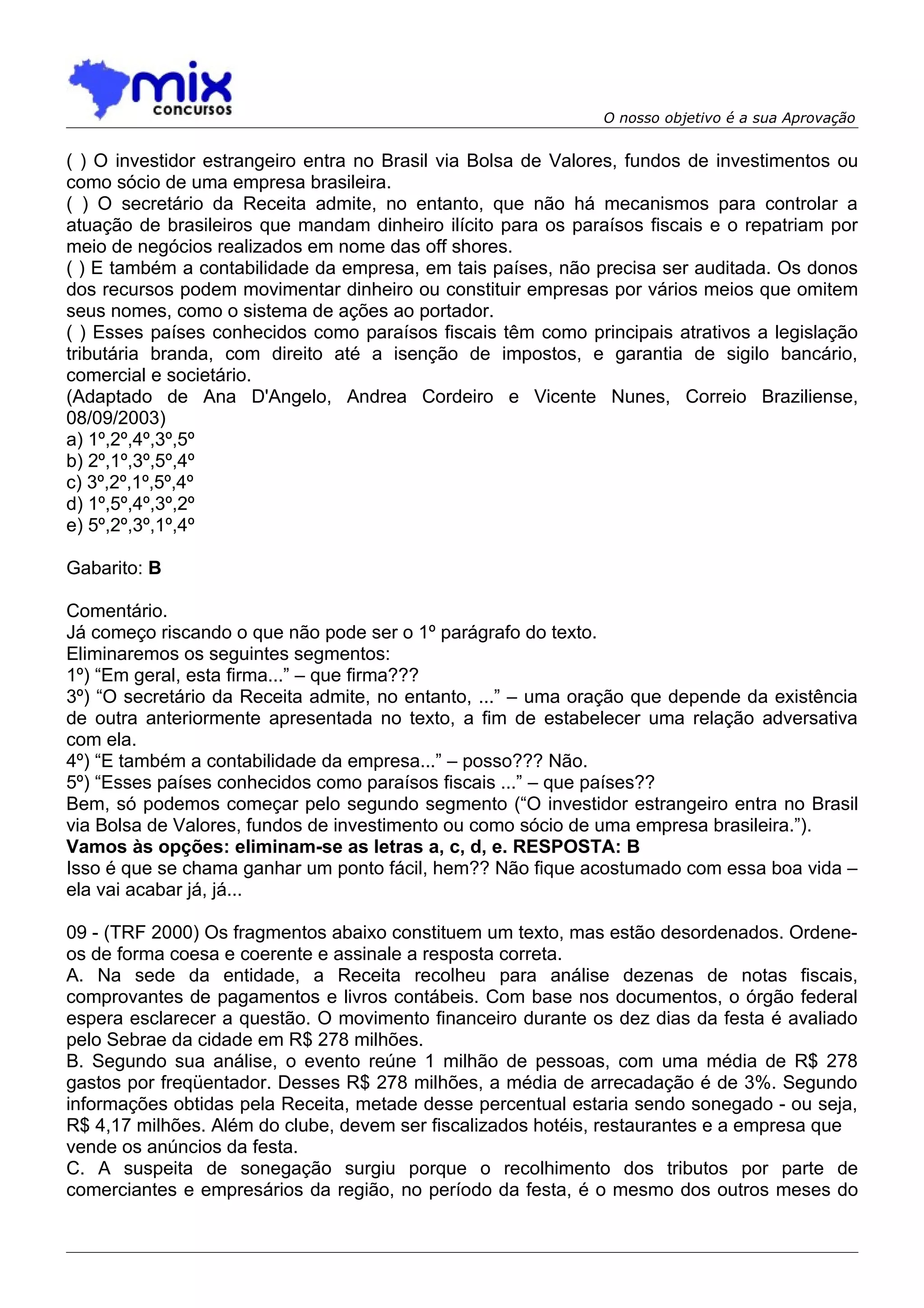 O nosso objetivo é a sua Aprovação


( ) O investidor estrangeiro entra no Brasil via Bolsa de Valores, fundos de investimentos ou
como sócio de uma empresa brasileira.
( ) O secretário da Receita admite, no entanto, que não há mecanismos para controlar a
atuação de brasileiros que mandam dinheiro ilícito para os paraísos fiscais e o repatriam por
meio de negócios realizados em nome das off shores.
( ) E também a contabilidade da empresa, em tais países, não precisa ser auditada. Os donos
dos recursos podem movimentar dinheiro ou constituir empresas por vários meios que omitem
seus nomes, como o sistema de ações ao portador.
( ) Esses países conhecidos como paraísos fiscais têm como principais atrativos a legislação
tributária branda, com direito até a isenção de impostos, e garantia de sigilo bancário,
comercial e societário.
(Adaptado de Ana D'Angelo, Andrea Cordeiro e Vicente Nunes, Correio Braziliense,
08/09/2003)
a) 1º,2º,4º,3º,5º
b) 2º,1º,3º,5º,4º
c) 3º,2º,1º,5º,4º
d) 1º,5º,4º,3º,2º
e) 5º,2º,3º,1º,4º

Gabarito: B

Comentário.
Já começo riscando o que não pode ser o 1º parágrafo do texto.
Eliminaremos os seguintes segmentos:
1º) “Em geral, esta firma...” – que firma???
3º) “O secretário da Receita admite, no entanto, ...” – uma oração que depende da existência
de outra anteriormente apresentada no texto, a fim de estabelecer uma relação adversativa
com ela.
4º) “E também a contabilidade da empresa...” – posso??? Não.
5º) “Esses países conhecidos como paraísos fiscais ...” – que países??
Bem, só podemos começar pelo segundo segmento (“O investidor estrangeiro entra no Brasil
via Bolsa de Valores, fundos de investimento ou como sócio de uma empresa brasileira.”).
Vamos às opções: eliminam-se as letras a, c, d, e. RESPOSTA: B
Isso é que se chama ganhar um ponto fácil, hem?? Não fique acostumado com essa boa vida –
ela vai acabar já, já...

09 - (TRF 2000) Os fragmentos abaixo constituem um texto, mas estão desordenados. Ordene-
os de forma coesa e coerente e assinale a resposta correta.
A. Na sede da entidade, a Receita recolheu para análise dezenas de notas fiscais,
comprovantes de pagamentos e livros contábeis. Com base nos documentos, o órgão federal
espera esclarecer a questão. O movimento financeiro durante os dez dias da festa é avaliado
pelo Sebrae da cidade em R$ 278 milhões.
B. Segundo sua análise, o evento reúne 1 milhão de pessoas, com uma média de R$ 278
gastos por freqüentador. Desses R$ 278 milhões, a média de arrecadação é de 3%. Segundo
informações obtidas pela Receita, metade desse percentual estaria sendo sonegado - ou seja,
R$ 4,17 milhões. Além do clube, devem ser fiscalizados hotéis, restaurantes e a empresa que
vende os anúncios da festa.
C. A suspeita de sonegação surgiu porque o recolhimento dos tributos por parte de
comerciantes e empresários da região, no período da festa, é o mesmo dos outros meses do
 