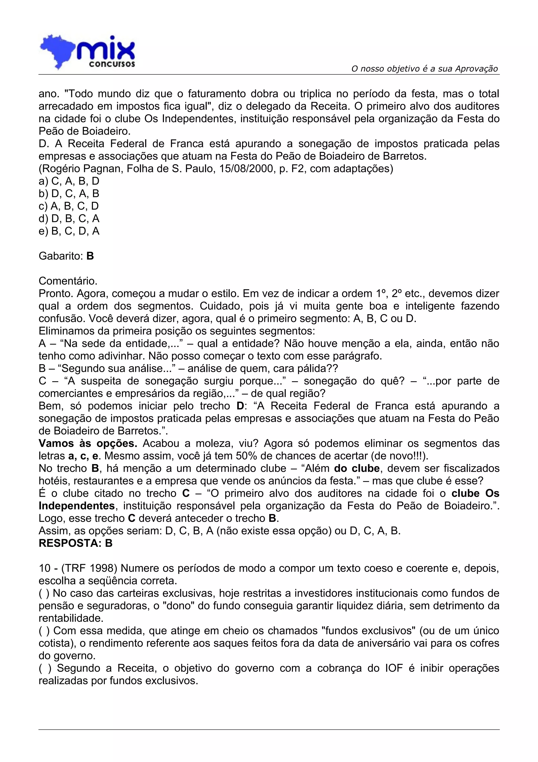 O nosso objetivo é a sua Aprovação


ano. "Todo mundo diz que o faturamento dobra ou triplica no período da festa, mas o total
arrecadado em impostos fica igual", diz o delegado da Receita. O primeiro alvo dos auditores
na cidade foi o clube Os Independentes, instituição responsável pela organização da Festa do
Peão de Boiadeiro.
D. A Receita Federal de Franca está apurando a sonegação de impostos praticada pelas
empresas e associações que atuam na Festa do Peão de Boiadeiro de Barretos.
(Rogério Pagnan, Folha de S. Paulo, 15/08/2000, p. F2, com adaptações)
a) C, A, B, D
b) D, C, A, B
c) A, B, C, D
d) D, B, C, A
e) B, C, D, A

Gabarito: B

Comentário.
Pronto. Agora, começou a mudar o estilo. Em vez de indicar a ordem 1º, 2º etc., devemos dizer
qual a ordem dos segmentos. Cuidado, pois já vi muita gente boa e inteligente fazendo
confusão. Você deverá dizer, agora, qual é o primeiro segmento: A, B, C ou D.
Eliminamos da primeira posição os seguintes segmentos:
A – “Na sede da entidade,...” – qual a entidade? Não houve menção a ela, ainda, então não
tenho como adivinhar. Não posso começar o texto com esse parágrafo.
B – “Segundo sua análise...” – análise de quem, cara pálida??
C – “A suspeita de sonegação surgiu porque...” – sonegação do quê? – “...por parte de
comerciantes e empresários da região,...” – de qual região?
Bem, só podemos iniciar pelo trecho D: “A Receita Federal de Franca está apurando a
sonegação de impostos praticada pelas empresas e associações que atuam na Festa do Peão
de Boiadeiro de Barretos.”.
Vamos às opções. Acabou a moleza, viu? Agora só podemos eliminar os segmentos das
letras a, c, e. Mesmo assim, você já tem 50% de chances de acertar (de novo!!!).
No trecho B, há menção a um determinado clube – “Além do clube, devem ser fiscalizados
hotéis, restaurantes e a empresa que vende os anúncios da festa.” – mas que clube é esse?
É o clube citado no trecho C – “O primeiro alvo dos auditores na cidade foi o clube Os
Independentes, instituição responsável pela organização da Festa do Peão de Boiadeiro.”.
Logo, esse trecho C deverá anteceder o trecho B.
Assim, as opções seriam: D, C, B, A (não existe essa opção) ou D, C, A, B.
RESPOSTA: B

10 - (TRF 1998) Numere os períodos de modo a compor um texto coeso e coerente e, depois,
escolha a seqüência correta.
( ) No caso das carteiras exclusivas, hoje restritas a investidores institucionais como fundos de
pensão e seguradoras, o "dono" do fundo conseguia garantir liquidez diária, sem detrimento da
rentabilidade.
( ) Com essa medida, que atinge em cheio os chamados "fundos exclusivos" (ou de um único
cotista), o rendimento referente aos saques feitos fora da data de aniversário vai para os cofres
do governo.
( ) Segundo a Receita, o objetivo do governo com a cobrança do IOF é inibir operações
realizadas por fundos exclusivos.
 