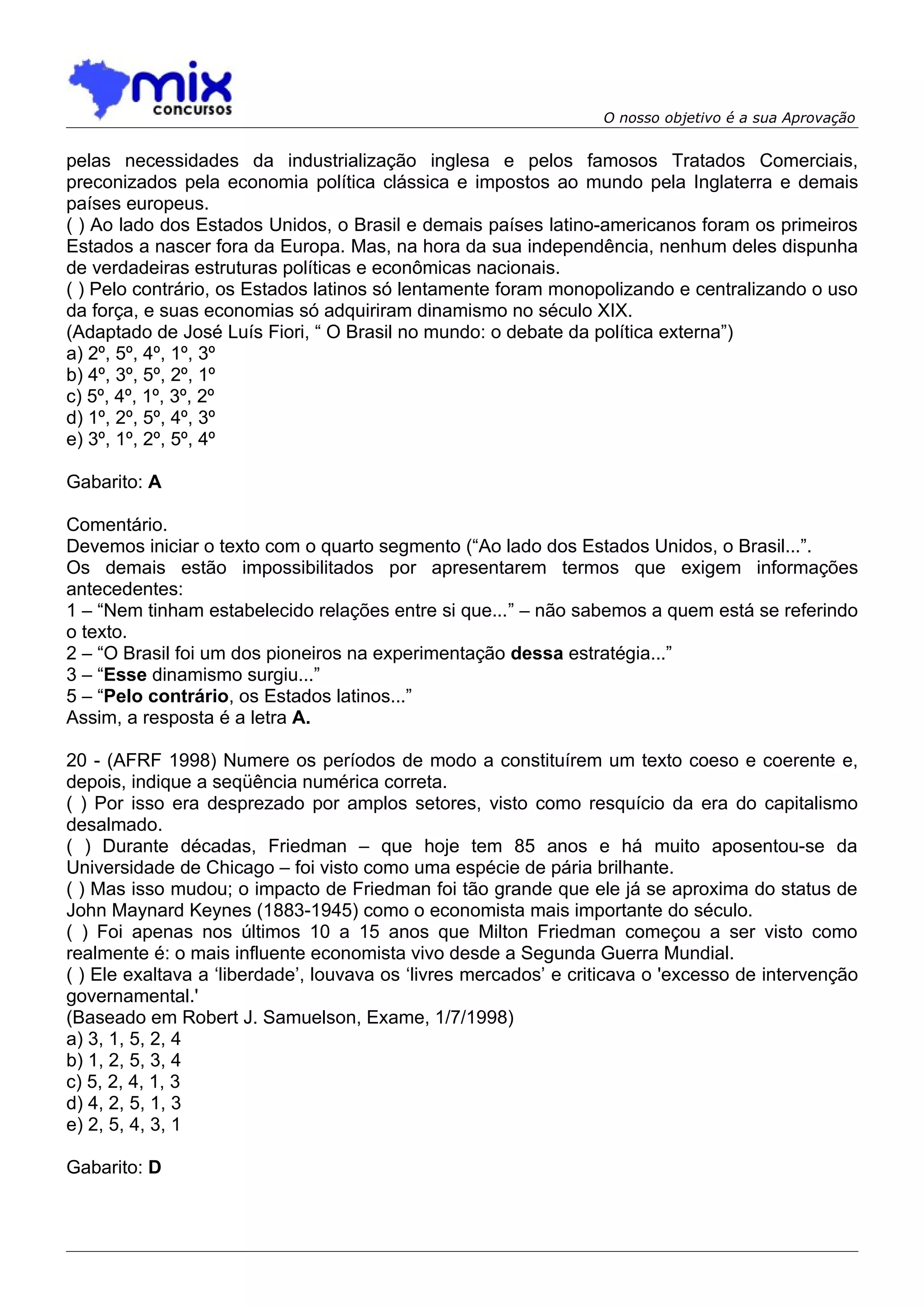 O nosso objetivo é a sua Aprovação


pelas necessidades da industrialização inglesa e pelos famosos Tratados Comerciais,
preconizados pela economia política clássica e impostos ao mundo pela Inglaterra e demais
países europeus.
( ) Ao lado dos Estados Unidos, o Brasil e demais países latino-americanos foram os primeiros
Estados a nascer fora da Europa. Mas, na hora da sua independência, nenhum deles dispunha
de verdadeiras estruturas políticas e econômicas nacionais.
( ) Pelo contrário, os Estados latinos só lentamente foram monopolizando e centralizando o uso
da força, e suas economias só adquiriram dinamismo no século XIX.
(Adaptado de José Luís Fiori, “ O Brasil no mundo: o debate da política externa”)
a) 2º, 5º, 4º, 1º, 3º
b) 4º, 3º, 5º, 2º, 1º
c) 5º, 4º, 1º, 3º, 2º
d) 1º, 2º, 5º, 4º, 3º
e) 3º, 1º, 2º, 5º, 4º

Gabarito: A

Comentário.
Devemos iniciar o texto com o quarto segmento (“Ao lado dos Estados Unidos, o Brasil...”.
Os demais estão impossibilitados por apresentarem termos que exigem informações
antecedentes:
1 – “Nem tinham estabelecido relações entre si que...” – não sabemos a quem está se referindo
o texto.
2 – “O Brasil foi um dos pioneiros na experimentação dessa estratégia...”
3 – “Esse dinamismo surgiu...”
5 – “Pelo contrário, os Estados latinos...”
Assim, a resposta é a letra A.

20 - (AFRF 1998) Numere os períodos de modo a constituírem um texto coeso e coerente e,
depois, indique a seqüência numérica correta.
( ) Por isso era desprezado por amplos setores, visto como resquício da era do capitalismo
desalmado.
( ) Durante décadas, Friedman – que hoje tem 85 anos e há muito aposentou-se da
Universidade de Chicago – foi visto como uma espécie de pária brilhante.
( ) Mas isso mudou; o impacto de Friedman foi tão grande que ele já se aproxima do status de
John Maynard Keynes (1883-1945) como o economista mais importante do século.
( ) Foi apenas nos últimos 10 a 15 anos que Milton Friedman começou a ser visto como
realmente é: o mais influente economista vivo desde a Segunda Guerra Mundial.
( ) Ele exaltava a ‘liberdade’, louvava os ‘livres mercados’ e criticava o 'excesso de intervenção
governamental.'
(Baseado em Robert J. Samuelson, Exame, 1/7/1998)
a) 3, 1, 5, 2, 4
b) 1, 2, 5, 3, 4
c) 5, 2, 4, 1, 3
d) 4, 2, 5, 1, 3
e) 2, 5, 4, 3, 1

Gabarito: D
 