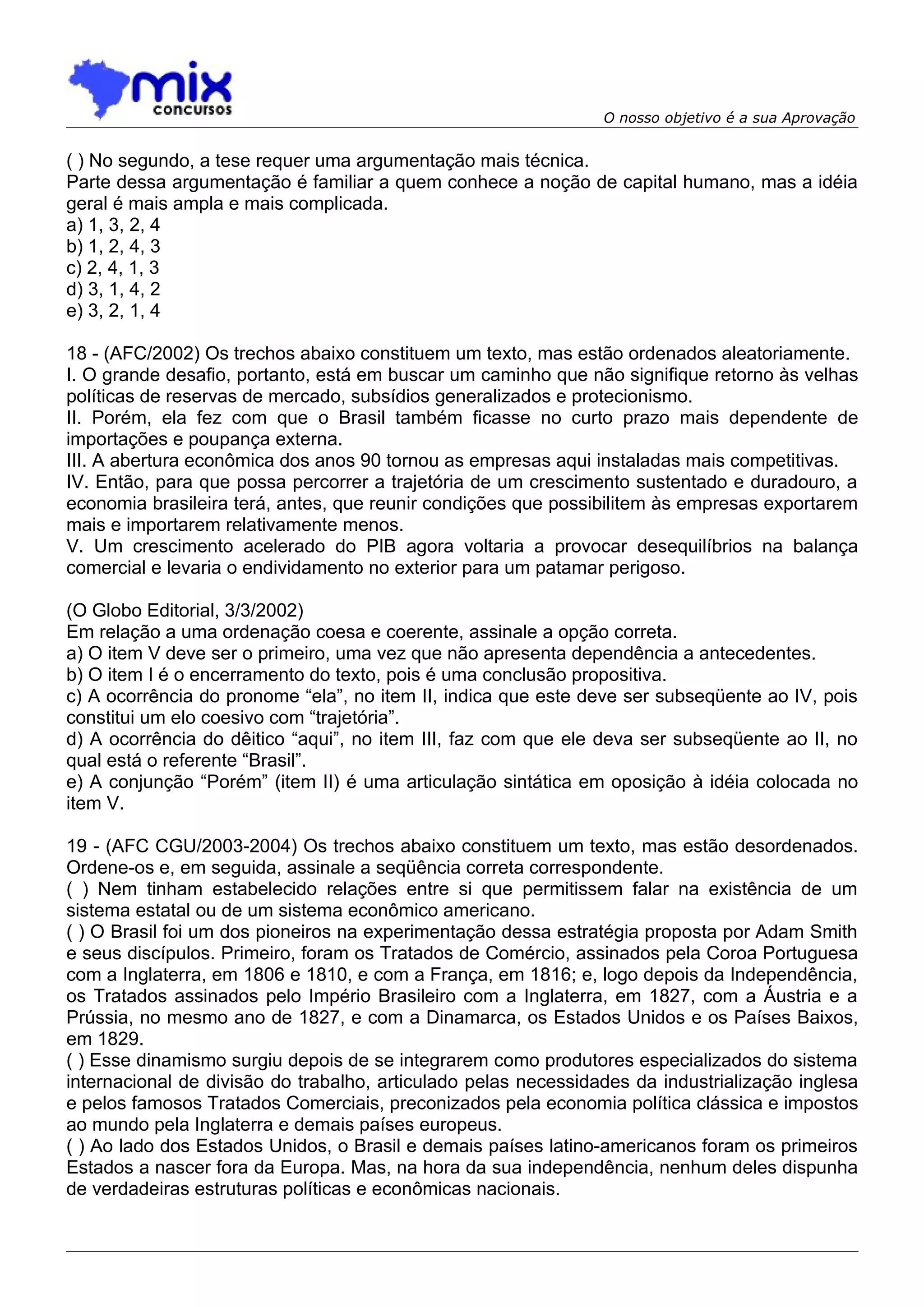 O nosso objetivo é a sua Aprovação


( ) No segundo, a tese requer uma argumentação mais técnica.
Parte dessa argumentação é familiar a quem conhece a noção de capital humano, mas a idéia
geral é mais ampla e mais complicada.
a) 1, 3, 2, 4
b) 1, 2, 4, 3
c) 2, 4, 1, 3
d) 3, 1, 4, 2
e) 3, 2, 1, 4

18 - (AFC/2002) Os trechos abaixo constituem um texto, mas estão ordenados aleatoriamente.
I. O grande desafio, portanto, está em buscar um caminho que não signifique retorno às velhas
políticas de reservas de mercado, subsídios generalizados e protecionismo.
II. Porém, ela fez com que o Brasil também ficasse no curto prazo mais dependente de
importações e poupança externa.
III. A abertura econômica dos anos 90 tornou as empresas aqui instaladas mais competitivas.
IV. Então, para que possa percorrer a trajetória de um crescimento sustentado e duradouro, a
economia brasileira terá, antes, que reunir condições que possibilitem às empresas exportarem
mais e importarem relativamente menos.
V. Um crescimento acelerado do PIB agora voltaria a provocar desequilíbrios na balança
comercial e levaria o endividamento no exterior para um patamar perigoso.

(O Globo Editorial, 3/3/2002)
Em relação a uma ordenação coesa e coerente, assinale a opção correta.
a) O item V deve ser o primeiro, uma vez que não apresenta dependência a antecedentes.
b) O item I é o encerramento do texto, pois é uma conclusão propositiva.
c) A ocorrência do pronome “ela”, no item II, indica que este deve ser subseqüente ao IV, pois
constitui um elo coesivo com “trajetória”.
d) A ocorrência do dêitico “aqui”, no item III, faz com que ele deva ser subseqüente ao II, no
qual está o referente “Brasil”.
e) A conjunção “Porém” (item II) é uma articulação sintática em oposição à idéia colocada no
item V.

19 - (AFC CGU/2003-2004) Os trechos abaixo constituem um texto, mas estão desordenados.
Ordene-os e, em seguida, assinale a seqüência correta correspondente.
( ) Nem tinham estabelecido relações entre si que permitissem falar na existência de um
sistema estatal ou de um sistema econômico americano.
( ) O Brasil foi um dos pioneiros na experimentação dessa estratégia proposta por Adam Smith
e seus discípulos. Primeiro, foram os Tratados de Comércio, assinados pela Coroa Portuguesa
com a Inglaterra, em 1806 e 1810, e com a França, em 1816; e, logo depois da Independência,
os Tratados assinados pelo Império Brasileiro com a Inglaterra, em 1827, com a Áustria e a
Prússia, no mesmo ano de 1827, e com a Dinamarca, os Estados Unidos e os Países Baixos,
em 1829.
( ) Esse dinamismo surgiu depois de se integrarem como produtores especializados do sistema
internacional de divisão do trabalho, articulado pelas necessidades da industrialização inglesa
e pelos famosos Tratados Comerciais, preconizados pela economia política clássica e impostos
ao mundo pela Inglaterra e demais países europeus.
( ) Ao lado dos Estados Unidos, o Brasil e demais países latino-americanos foram os primeiros
Estados a nascer fora da Europa. Mas, na hora da sua independência, nenhum deles dispunha
de verdadeiras estruturas políticas e econômicas nacionais.
 