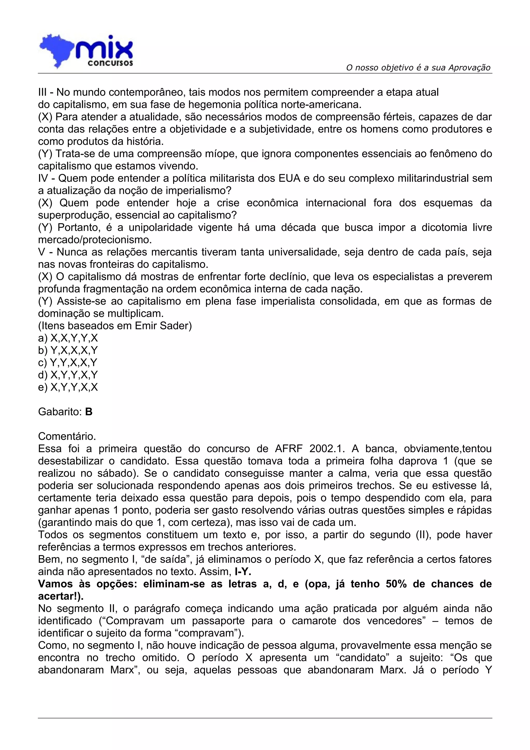 O nosso objetivo é a sua Aprovação


III - No mundo contemporâneo, tais modos nos permitem compreender a etapa atual
do capitalismo, em sua fase de hegemonia política norte-americana.
(X) Para atender a atualidade, são necessários modos de compreensão férteis, capazes de dar
conta das relações entre a objetividade e a subjetividade, entre os homens como produtores e
como produtos da história.
(Y) Trata-se de uma compreensão míope, que ignora componentes essenciais ao fenômeno do
capitalismo que estamos vivendo.
IV - Quem pode entender a política militarista dos EUA e do seu complexo militarindustrial sem
a atualização da noção de imperialismo?
(X) Quem pode entender hoje a crise econômica internacional fora dos esquemas da
superprodução, essencial ao capitalismo?
(Y) Portanto, é a unipolaridade vigente há uma década que busca impor a dicotomia livre
mercado/protecionismo.
V - Nunca as relações mercantis tiveram tanta universalidade, seja dentro de cada país, seja
nas novas fronteiras do capitalismo.
(X) O capitalismo dá mostras de enfrentar forte declínio, que leva os especialistas a preverem
profunda fragmentação na ordem econômica interna de cada nação.
(Y) Assiste-se ao capitalismo em plena fase imperialista consolidada, em que as formas de
dominação se multiplicam.
(Itens baseados em Emir Sader)
a) X,X,Y,Y,X
b) Y,X,X,X,Y
c) Y,Y,X,X,Y
d) X,Y,Y,X,Y
e) X,Y,Y,X,X

Gabarito: B

Comentário.
Essa foi a primeira questão do concurso de AFRF 2002.1. A banca, obviamente,tentou
desestabilizar o candidato. Essa questão tomava toda a primeira folha daprova 1 (que se
realizou no sábado). Se o candidato conseguisse manter a calma, veria que essa questão
poderia ser solucionada respondendo apenas aos dois primeiros trechos. Se eu estivesse lá,
certamente teria deixado essa questão para depois, pois o tempo despendido com ela, para
ganhar apenas 1 ponto, poderia ser gasto resolvendo várias outras questões simples e rápidas
(garantindo mais do que 1, com certeza), mas isso vai de cada um.
Todos os segmentos constituem um texto e, por isso, a partir do segundo (II), pode haver
referências a termos expressos em trechos anteriores.
Bem, no segmento I, “de saída”, já eliminamos o período X, que faz referência a certos fatores
ainda não apresentados no texto. Assim, I-Y.
Vamos às opções: eliminam-se as letras a, d, e (opa, já tenho 50% de chances de
acertar!).
No segmento II, o parágrafo começa indicando uma ação praticada por alguém ainda não
identificado (“Compravam um passaporte para o camarote dos vencedores” – temos de
identificar o sujeito da forma “compravam”).
Como, no segmento I, não houve indicação de pessoa alguma, provavelmente essa menção se
encontra no trecho omitido. O período X apresenta um “candidato” a sujeito: “Os que
abandonaram Marx”, ou seja, aquelas pessoas que abandonaram Marx. Já o período Y
 