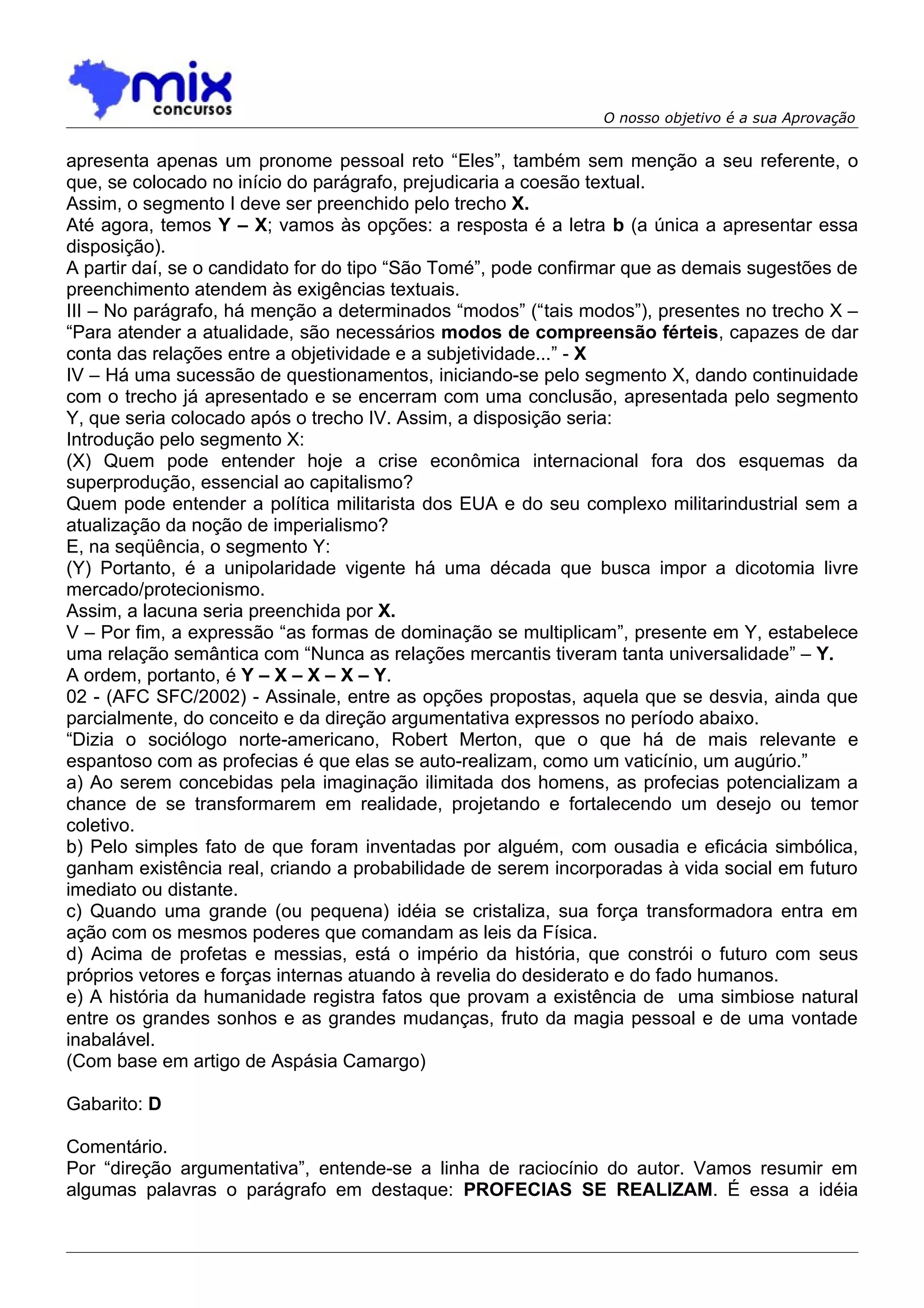 O nosso objetivo é a sua Aprovação


apresenta apenas um pronome pessoal reto “Eles”, também sem menção a seu referente, o
que, se colocado no início do parágrafo, prejudicaria a coesão textual.
Assim, o segmento I deve ser preenchido pelo trecho X.
Até agora, temos Y – X; vamos às opções: a resposta é a letra b (a única a apresentar essa
disposição).
A partir daí, se o candidato for do tipo “São Tomé”, pode confirmar que as demais sugestões de
preenchimento atendem às exigências textuais.
III – No parágrafo, há menção a determinados “modos” (“tais modos”), presentes no trecho X –
“Para atender a atualidade, são necessários modos de compreensão férteis, capazes de dar
conta das relações entre a objetividade e a subjetividade...” - X
IV – Há uma sucessão de questionamentos, iniciando-se pelo segmento X, dando continuidade
com o trecho já apresentado e se encerram com uma conclusão, apresentada pelo segmento
Y, que seria colocado após o trecho IV. Assim, a disposição seria:
Introdução pelo segmento X:
(X) Quem pode entender hoje a crise econômica internacional fora dos esquemas da
superprodução, essencial ao capitalismo?
Quem pode entender a política militarista dos EUA e do seu complexo militarindustrial sem a
atualização da noção de imperialismo?
E, na seqüência, o segmento Y:
(Y) Portanto, é a unipolaridade vigente há uma década que busca impor a dicotomia livre
mercado/protecionismo.
Assim, a lacuna seria preenchida por X.
V – Por fim, a expressão “as formas de dominação se multiplicam”, presente em Y, estabelece
uma relação semântica com “Nunca as relações mercantis tiveram tanta universalidade” – Y.
A ordem, portanto, é Y – X – X – X – Y.
02 - (AFC SFC/2002) - Assinale, entre as opções propostas, aquela que se desvia, ainda que
parcialmente, do conceito e da direção argumentativa expressos no período abaixo.
“Dizia o sociólogo norte-americano, Robert Merton, que o que há de mais relevante e
espantoso com as profecias é que elas se auto-realizam, como um vaticínio, um augúrio.”
a) Ao serem concebidas pela imaginação ilimitada dos homens, as profecias potencializam a
chance de se transformarem em realidade, projetando e fortalecendo um desejo ou temor
coletivo.
b) Pelo simples fato de que foram inventadas por alguém, com ousadia e eficácia simbólica,
ganham existência real, criando a probabilidade de serem incorporadas à vida social em futuro
imediato ou distante.
c) Quando uma grande (ou pequena) idéia se cristaliza, sua força transformadora entra em
ação com os mesmos poderes que comandam as leis da Física.
d) Acima de profetas e messias, está o império da história, que constrói o futuro com seus
próprios vetores e forças internas atuando à revelia do desiderato e do fado humanos.
e) A história da humanidade registra fatos que provam a existência de uma simbiose natural
entre os grandes sonhos e as grandes mudanças, fruto da magia pessoal e de uma vontade
inabalável.
(Com base em artigo de Aspásia Camargo)

Gabarito: D

Comentário.
Por “direção argumentativa”, entende-se a linha de raciocínio do autor. Vamos resumir em
algumas palavras o parágrafo em destaque: PROFECIAS SE REALIZAM. É essa a idéia
 