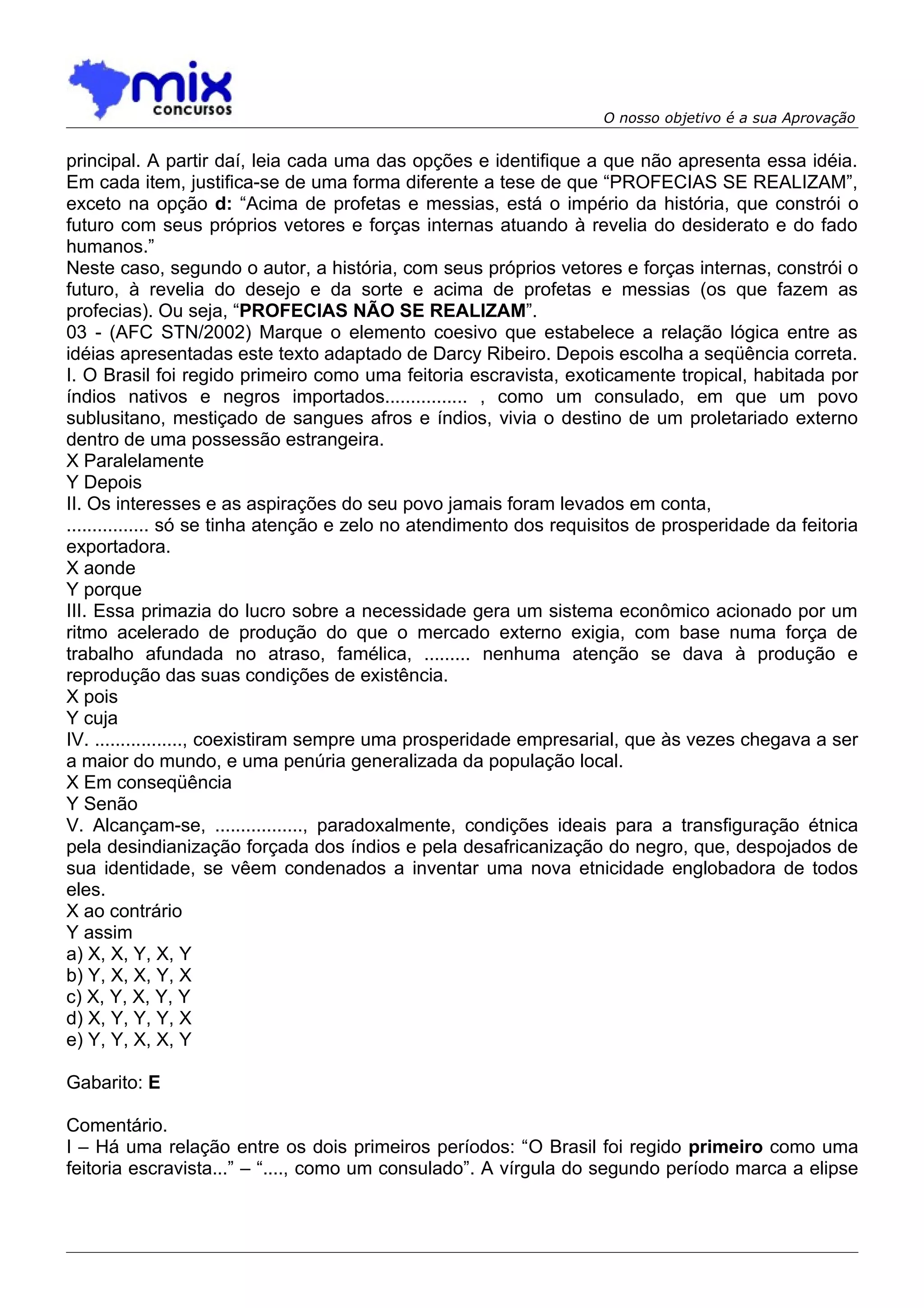 O nosso objetivo é a sua Aprovação


principal. A partir daí, leia cada uma das opções e identifique a que não apresenta essa idéia.
Em cada item, justifica-se de uma forma diferente a tese de que “PROFECIAS SE REALIZAM”,
exceto na opção d: “Acima de profetas e messias, está o império da história, que constrói o
futuro com seus próprios vetores e forças internas atuando à revelia do desiderato e do fado
humanos.”
Neste caso, segundo o autor, a história, com seus próprios vetores e forças internas, constrói o
futuro, à revelia do desejo e da sorte e acima de profetas e messias (os que fazem as
profecias). Ou seja, “PROFECIAS NÃO SE REALIZAM”.
03 - (AFC STN/2002) Marque o elemento coesivo que estabelece a relação lógica entre as
idéias apresentadas este texto adaptado de Darcy Ribeiro. Depois escolha a seqüência correta.
I. O Brasil foi regido primeiro como uma feitoria escravista, exoticamente tropical, habitada por
índios nativos e negros importados................ , como um consulado, em que um povo
sublusitano, mestiçado de sangues afros e índios, vivia o destino de um proletariado externo
dentro de uma possessão estrangeira.
X Paralelamente
Y Depois
II. Os interesses e as aspirações do seu povo jamais foram levados em conta,
................ só se tinha atenção e zelo no atendimento dos requisitos de prosperidade da feitoria
exportadora.
X aonde
Y porque
III. Essa primazia do lucro sobre a necessidade gera um sistema econômico acionado por um
ritmo acelerado de produção do que o mercado externo exigia, com base numa força de
trabalho afundada no atraso, famélica, ......... nenhuma atenção se dava à produção e
reprodução das suas condições de existência.
X pois
Y cuja
IV. ................., coexistiram sempre uma prosperidade empresarial, que às vezes chegava a ser
a maior do mundo, e uma penúria generalizada da população local.
X Em conseqüência
Y Senão
V. Alcançam-se, ................., paradoxalmente, condições ideais para a transfiguração étnica
pela desindianização forçada dos índios e pela desafricanização do negro, que, despojados de
sua identidade, se vêem condenados a inventar uma nova etnicidade englobadora de todos
eles.
X ao contrário
Y assim
a) X, X, Y, X, Y
b) Y, X, X, Y, X
c) X, Y, X, Y, Y
d) X, Y, Y, Y, X
e) Y, Y, X, X, Y

Gabarito: E

Comentário.
I – Há uma relação entre os dois primeiros períodos: “O Brasil foi regido primeiro como uma
feitoria escravista...” – “...., como um consulado”. A vírgula do segundo período marca a elipse
 