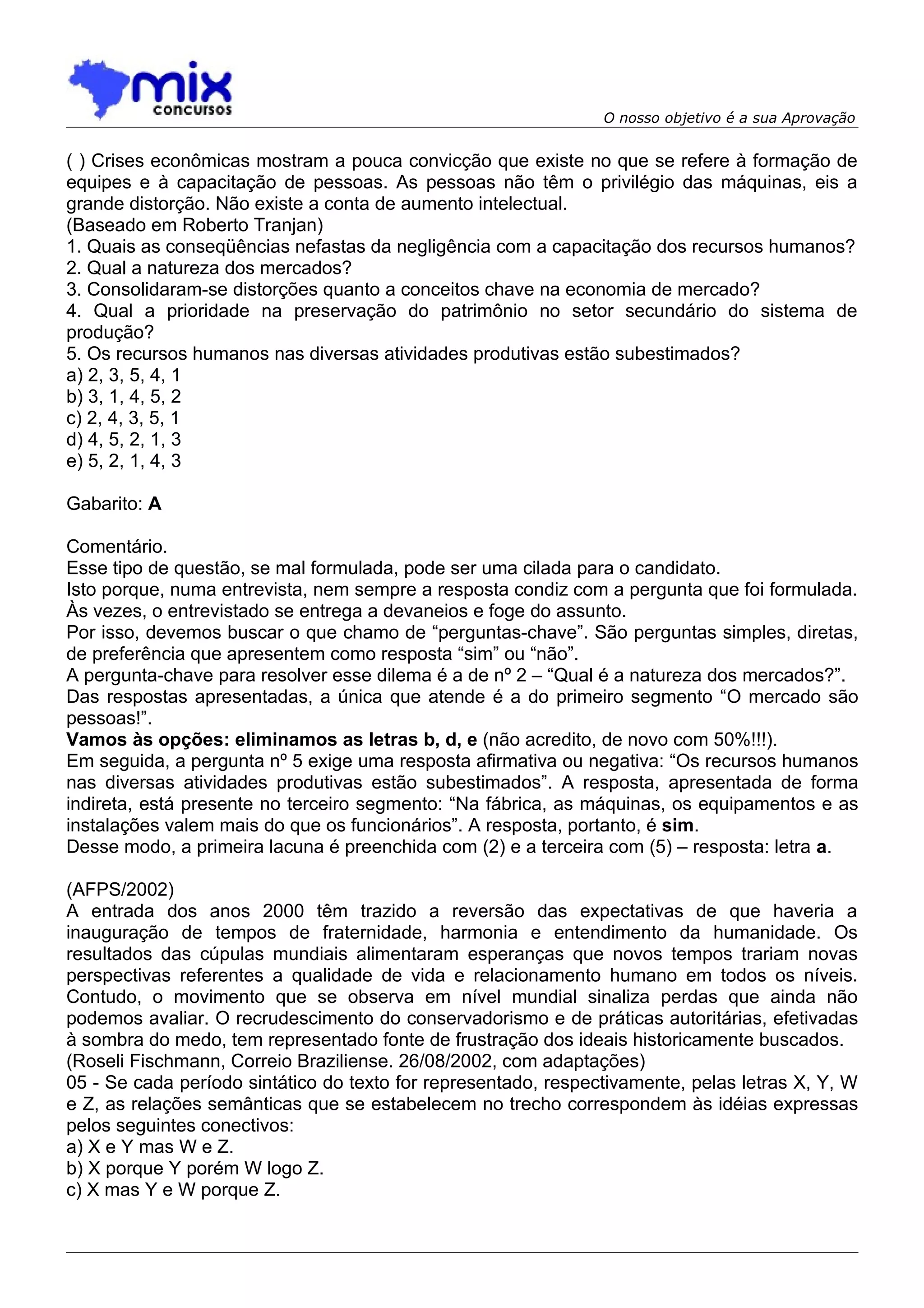 O nosso objetivo é a sua Aprovação


( ) Crises econômicas mostram a pouca convicção que existe no que se refere à formação de
equipes e à capacitação de pessoas. As pessoas não têm o privilégio das máquinas, eis a
grande distorção. Não existe a conta de aumento intelectual.
(Baseado em Roberto Tranjan)
1. Quais as conseqüências nefastas da negligência com a capacitação dos recursos humanos?
2. Qual a natureza dos mercados?
3. Consolidaram-se distorções quanto a conceitos chave na economia de mercado?
4. Qual a prioridade na preservação do patrimônio no setor secundário do sistema de
produção?
5. Os recursos humanos nas diversas atividades produtivas estão subestimados?
a) 2, 3, 5, 4, 1
b) 3, 1, 4, 5, 2
c) 2, 4, 3, 5, 1
d) 4, 5, 2, 1, 3
e) 5, 2, 1, 4, 3

Gabarito: A

Comentário.
Esse tipo de questão, se mal formulada, pode ser uma cilada para o candidato.
Isto porque, numa entrevista, nem sempre a resposta condiz com a pergunta que foi formulada.
Às vezes, o entrevistado se entrega a devaneios e foge do assunto.
Por isso, devemos buscar o que chamo de “perguntas-chave”. São perguntas simples, diretas,
de preferência que apresentem como resposta “sim” ou “não”.
A pergunta-chave para resolver esse dilema é a de nº 2 – “Qual é a natureza dos mercados?”.
Das respostas apresentadas, a única que atende é a do primeiro segmento “O mercado são
pessoas!”.
Vamos às opções: eliminamos as letras b, d, e (não acredito, de novo com 50%!!!).
Em seguida, a pergunta nº 5 exige uma resposta afirmativa ou negativa: “Os recursos humanos
nas diversas atividades produtivas estão subestimados”. A resposta, apresentada de forma
indireta, está presente no terceiro segmento: “Na fábrica, as máquinas, os equipamentos e as
instalações valem mais do que os funcionários”. A resposta, portanto, é sim.
Desse modo, a primeira lacuna é preenchida com (2) e a terceira com (5) – resposta: letra a.

(AFPS/2002)
A entrada dos anos 2000 têm trazido a reversão das expectativas de que haveria a
inauguração de tempos de fraternidade, harmonia e entendimento da humanidade. Os
resultados das cúpulas mundiais alimentaram esperanças que novos tempos trariam novas
perspectivas referentes a qualidade de vida e relacionamento humano em todos os níveis.
Contudo, o movimento que se observa em nível mundial sinaliza perdas que ainda não
podemos avaliar. O recrudescimento do conservadorismo e de práticas autoritárias, efetivadas
à sombra do medo, tem representado fonte de frustração dos ideais historicamente buscados.
(Roseli Fischmann, Correio Braziliense. 26/08/2002, com adaptações)
05 - Se cada período sintático do texto for representado, respectivamente, pelas letras X, Y, W
e Z, as relações semânticas que se estabelecem no trecho correspondem às idéias expressas
pelos seguintes conectivos:
a) X e Y mas W e Z.
b) X porque Y porém W logo Z.
c) X mas Y e W porque Z.
 