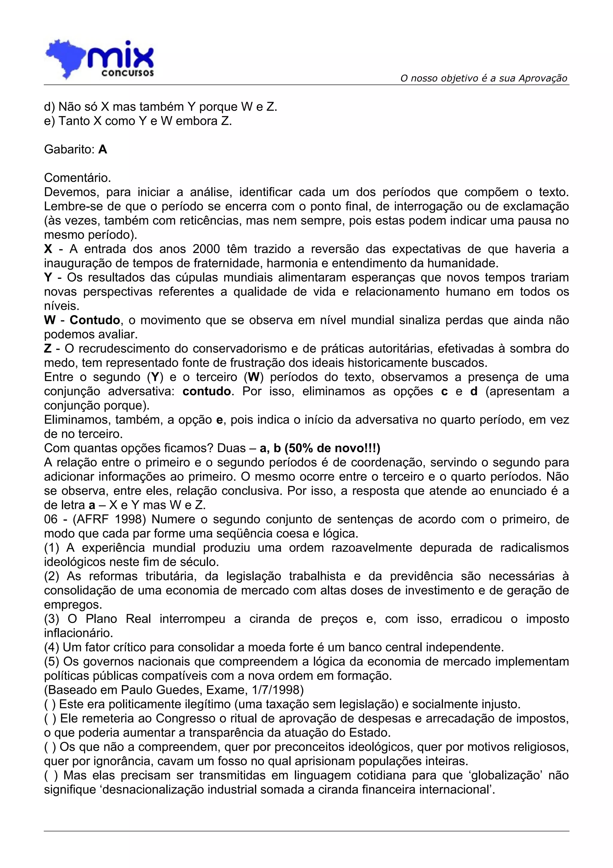 O nosso objetivo é a sua Aprovação


d) Não só X mas também Y porque W e Z.
e) Tanto X como Y e W embora Z.

Gabarito: A

Comentário.
Devemos, para iniciar a análise, identificar cada um dos períodos que compõem o texto.
Lembre-se de que o período se encerra com o ponto final, de interrogação ou de exclamação
(às vezes, também com reticências, mas nem sempre, pois estas podem indicar uma pausa no
mesmo período).
X - A entrada dos anos 2000 têm trazido a reversão das expectativas de que haveria a
inauguração de tempos de fraternidade, harmonia e entendimento da humanidade.
Y - Os resultados das cúpulas mundiais alimentaram esperanças que novos tempos trariam
novas perspectivas referentes a qualidade de vida e relacionamento humano em todos os
níveis.
W - Contudo, o movimento que se observa em nível mundial sinaliza perdas que ainda não
podemos avaliar.
Z - O recrudescimento do conservadorismo e de práticas autoritárias, efetivadas à sombra do
medo, tem representado fonte de frustração dos ideais historicamente buscados.
Entre o segundo (Y) e o terceiro (W) períodos do texto, observamos a presença de uma
conjunção adversativa: contudo. Por isso, eliminamos as opções c e d (apresentam a
conjunção porque).
Eliminamos, também, a opção e, pois indica o início da adversativa no quarto período, em vez
de no terceiro.
Com quantas opções ficamos? Duas – a, b (50% de novo!!!)
A relação entre o primeiro e o segundo períodos é de coordenação, servindo o segundo para
adicionar informações ao primeiro. O mesmo ocorre entre o terceiro e o quarto períodos. Não
se observa, entre eles, relação conclusiva. Por isso, a resposta que atende ao enunciado é a
de letra a – X e Y mas W e Z.
06 - (AFRF 1998) Numere o segundo conjunto de sentenças de acordo com o primeiro, de
modo que cada par forme uma seqüência coesa e lógica.
(1) A experiência mundial produziu uma ordem razoavelmente depurada de radicalismos
ideológicos neste fim de século.
(2) As reformas tributária, da legislação trabalhista e da previdência são necessárias à
consolidação de uma economia de mercado com altas doses de investimento e de geração de
empregos.
(3) O Plano Real interrompeu a ciranda de preços e, com isso, erradicou o imposto
inflacionário.
(4) Um fator crítico para consolidar a moeda forte é um banco central independente.
(5) Os governos nacionais que compreendem a lógica da economia de mercado implementam
políticas públicas compatíveis com a nova ordem em formação.
(Baseado em Paulo Guedes, Exame, 1/7/1998)
( ) Este era politicamente ilegítimo (uma taxação sem legislação) e socialmente injusto.
( ) Ele remeteria ao Congresso o ritual de aprovação de despesas e arrecadação de impostos,
o que poderia aumentar a transparência da atuação do Estado.
( ) Os que não a compreendem, quer por preconceitos ideológicos, quer por motivos religiosos,
quer por ignorância, cavam um fosso no qual aprisionam populações inteiras.
( ) Mas elas precisam ser transmitidas em linguagem cotidiana para que ‘globalização’ não
signifique ‘desnacionalização industrial somada a ciranda financeira internacional’.
 