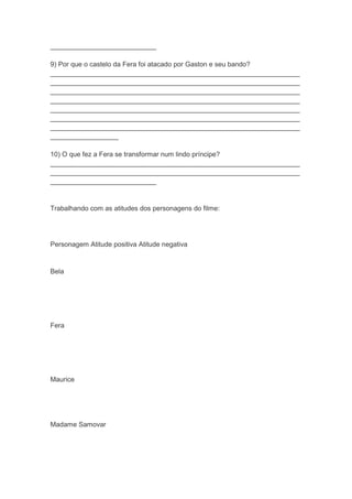 ____________________________
9) Por que o castelo da Fera foi atacado por Gaston e seu bando?
__________________________________________________________________
__________________________________________________________________
__________________________________________________________________
__________________________________________________________________
__________________________________________________________________
__________________________________________________________________
__________________________________________________________________
__________________
10) O que fez a Fera se transformar num lindo príncipe?
__________________________________________________________________
__________________________________________________________________
____________________________
Trabalhando com as atitudes dos personagens do filme:
Personagem Atitude positiva Atitude negativa
Bela
Fera
Maurice
Madame Samovar
 