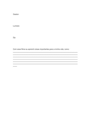 Gaston
Lumiere
Zip
Com esse filme eu aprendi coisas importantes para a minha vida, como:
__________________________________________________________________
__________________________________________________________________
__________________________________________________________________
__________________________________________________________________
__________________________________________________________________
__________________________________________________________________
____
 