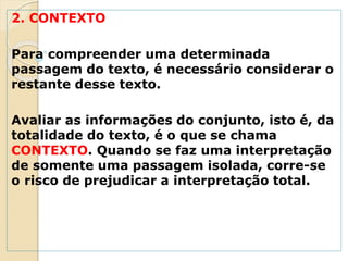 2. CONTEXTO
Para compreender uma determinada
passagem do texto, é necessário considerar o
restante desse texto.
Avaliar as informações do conjunto, isto é, da
totalidade do texto, é o que se chama
CONTEXTO. Quando se faz uma interpretação
de somente uma passagem isolada, corre-se
o risco de prejudicar a interpretação total.
 
