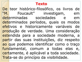 Texto
De teor histórico-filosófico, os livros de
“M. Foucault” investigam, em
determinadas sociedades e em
determinados períodos, quais os modos
efetivos e historicamente variáveis de
produção de verdade. Uma consideração
estendida para a sociedade moderna, a
partir das suas instituições, diz respeito
ao que podemos identificar como o traço
fundamental, comum a todas elas e,
certamente, é aplicável a toda sociedade.
Trata-se do princípio da visibilidade.
 