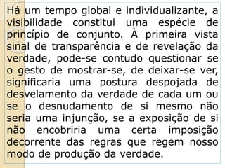 Há um tempo global e individualizante, a
visibilidade constitui uma espécie de
princípio de conjunto. À primeira vista
sinal de transparência e de revelação da
verdade, pode-se contudo questionar se
o gesto de mostrar-se, de deixar-se ver,
significaria uma postura despojada de
desvelamento da verdade de cada um ou
se o desnudamento de si mesmo não
seria uma injunção, se a exposição de si
não encobriria uma certa imposição
decorrente das regras que regem nosso
modo de produção da verdade.
 