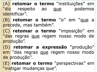 (A) retomar o termo “instituições” em
“diz respeito ao que podemos
identificar”.
(B) retomar o termo “o” em “que a
precede, mas também”.
(C) retomar o termo “imposição” em
“das regras que regem nosso modo de
produção”.
(D) retomar a expressão “produção”
em “das regras que regem nosso modo
de produção”.
(E) retomar o termo “perspectivas” em
“instigar mudanças que”.
 