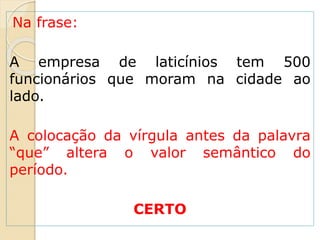Na frase:
A empresa de laticínios tem 500
funcionários que moram na cidade ao
lado.
A colocação da vírgula antes da palavra
“que” altera o valor semântico do
período.
CERTO
 