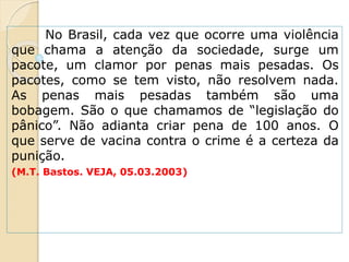 No Brasil, cada vez que ocorre uma violência
que chama a atenção da sociedade, surge um
pacote, um clamor por penas mais pesadas. Os
pacotes, como se tem visto, não resolvem nada.
As penas mais pesadas também são uma
bobagem. São o que chamamos de “legislação do
pânico”. Não adianta criar pena de 100 anos. O
que serve de vacina contra o crime é a certeza da
punição.
(M.T. Bastos. VEJA, 05.03.2003)
 