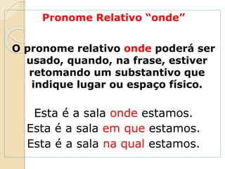 Pronome Relativo “onde”
O pronome relativo onde poderá ser
usado, quando, na frase, estiver
retomando um substantivo que
indique lugar ou espaço físico.
Esta é a sala onde estamos.
Esta é a sala em que estamos.
Esta é a sala na qual estamos.
 