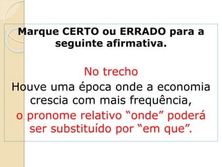 Marque CERTO ou ERRADO para a
seguinte afirmativa.
No trecho
Houve uma época onde a economia
crescia com mais frequência,
o pronome relativo “onde” poderá
ser substituído por “em que”.
 