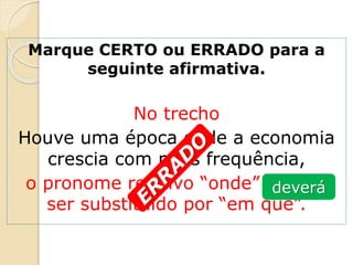 Marque CERTO ou ERRADO para a
seguinte afirmativa.
No trecho
Houve uma época onde a economia
crescia com mais frequência,
o pronome relativo “onde” poderá
ser substituído por “em que”.
deverá
 
