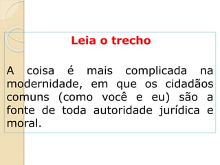 Leia o trecho
A coisa é mais complicada na
modernidade, em que os cidadãos
comuns (como você e eu) são a
fonte de toda autoridade jurídica e
moral.
 