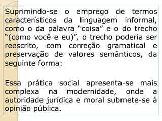 Suprimindo-se o emprego de termos
característicos da linguagem informal,
como o da palavra “coisa” e o do trecho
“(como você e eu)”, o trecho poderia ser
reescrito, com correção gramatical e
preservação de valores semânticos, da
seguinte forma:
Essa prática social apresenta-se mais
complexa na modernidade, onde a
autoridade jurídica e moral submete-se à
opinião pública.
 