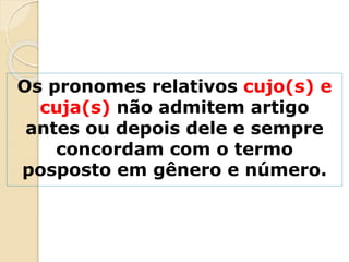 Os pronomes relativos cujo(s) e
cuja(s) não admitem artigo
antes ou depois dele e sempre
concordam com o termo
posposto em gênero e número.
 
