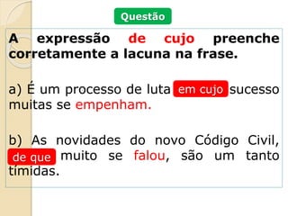 A expressão de cujo preenche
corretamente a lacuna na frase.
a) É um processo de luta ______ sucesso
muitas se empenham.
b) As novidades do novo Código Civil,
_____ muito se falou, são um tanto
tímidas.
em cujo
de que
Questão
 