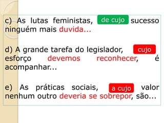 c) As lutas feministas, ______ sucesso
ninguém mais duvida...
d) A grande tarefa do legislador, ____
esforço devemos reconhecer, é
acompanhar...
e) As práticas sociais, ___ valor
nenhum outro deveria se sobrepor, são...
de cujo
cujo
a cujo
 