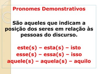 Pronomes Demonstrativos
São aqueles que indicam a
posição dos seres em relação às
pessoas do discurso.
este(s) – esta(s) – isto
esse(s) – essa(s) – isso
aquele(s) – aquela(s) – aquilo
 