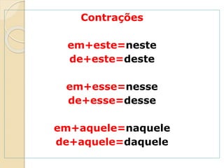 Contrações
em+este=neste
de+este=deste
em+esse=nesse
de+esse=desse
em+aquele=naquele
de+aquele=daquele
 