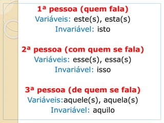 1ª pessoa (quem fala)
Variáveis: este(s), esta(s)
Invariável: isto
2ª pessoa (com quem se fala)
Variáveis: esse(s), essa(s)
Invariável: isso
3ª pessoa (de quem se fala)
Variáveis:aquele(s), aquela(s)
Invariável: aquilo
 
