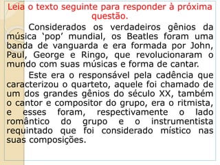 Leia o texto seguinte para responder à próxima
questão.
Considerados os verdadeiros gênios da
música ‘pop’ mundial, os Beatles foram uma
banda de vanguarda e era formada por John,
Paul, George e Ringo, que revolucionaram o
mundo com suas músicas e forma de cantar.
Este era o responsável pela cadência que
caracterizou o quarteto, aquele foi chamado de
um dos grandes gênios do século XX, também
o cantor e compositor do grupo, era o ritmista,
e esses foram, respectivamente o lado
romântico do grupo e o instrumentista
requintado que foi considerado místico nas
suas composições.
 