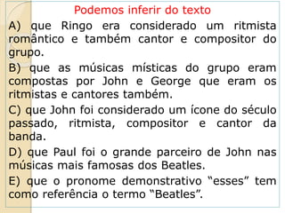 Podemos inferir do texto
A) que Ringo era considerado um ritmista
romântico e também cantor e compositor do
grupo.
B) que as músicas místicas do grupo eram
compostas por John e George que eram os
ritmistas e cantores também.
C) que John foi considerado um ícone do século
passado, ritmista, compositor e cantor da
banda.
D) que Paul foi o grande parceiro de John nas
músicas mais famosas dos Beatles.
E) que o pronome demonstrativo “esses” tem
como referência o termo “Beatles”.
 