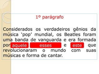 1º parágrafo
Considerados os verdadeiros gênios da
música ‘pop’ mundial, os Beatles foram
uma banda de vanguarda e era formada
por John, Paul, George e Ringo, que
revolucionaram o mundo com suas
músicas e forma de cantar.
esteaquele esses
 
