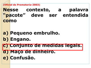 (Oficial de Promotoria-2003)
Nesse contexto, a palavra
“pacote” deve ser entendida
como
a) Pequeno embrulho.
b) Engano.
c) Conjunto de medidas legais.
d) Maço de dinheiro.
e) Confusão.
 