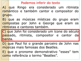 Podemos inferir do texto
A) que Ringo era considerado um ritmista
romântico e também cantor e compositor do
grupo.
B) que as músicas místicas do grupo eram
compostas por John e George que eram os
ritmistas e cantores também.
C) que John foi considerado um ícone do século
passado, ritmista, compositor e cantor da
banda.
D) que Paul foi o grande parceiro de John nas
músicas mais famosas dos Beatles.
E) que o pronome demonstrativo “esses” tem
como referência o termo “Beatles”.
 