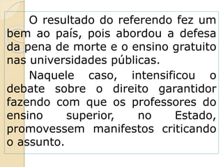 O resultado do referendo fez um
bem ao país, pois abordou a defesa
da pena de morte e o ensino gratuito
nas universidades públicas.
Naquele caso, intensificou o
debate sobre o direito garantidor
fazendo com que os professores do
ensino superior, no Estado,
promovessem manifestos criticando
o assunto.
 
