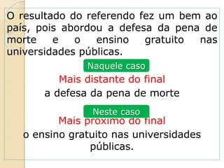 O resultado do referendo fez um bem ao
país, pois abordou a defesa da pena de
morte e o ensino gratuito nas
universidades públicas.
Mais distante do final
a defesa da pena de morte
Mais próximo do final
o ensino gratuito nas universidades
públicas.
Naquele caso
Neste caso
 