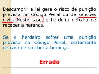 Descumprir a lei gera o risco de punição
prevista no Código Penal ou de sanções
civis. Neste caso, o herdeiro deixará de
receber a herança.
Se o herdeiro sofrer uma punição
prevista no Código Penal, certamente
deixará de receber a herança.
Errado
 