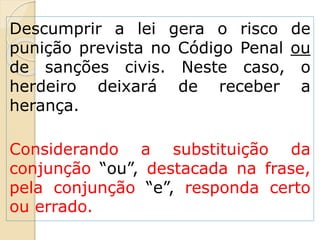 Descumprir a lei gera o risco de
punição prevista no Código Penal ou
de sanções civis. Neste caso, o
herdeiro deixará de receber a
herança.
Considerando a substituição da
conjunção “ou”, destacada na frase,
pela conjunção “e”, responda certo
ou errado.
 
