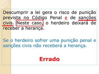 Descumprir a lei gera o risco de punição
prevista no Código Penal e de sanções
civis. Neste caso, o herdeiro deixará de
receber a herança.
Se o herdeiro sofrer uma punição penal e
sanções civis não receberá a herança.
Errado
 