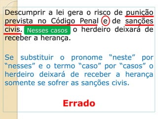 Descumprir a lei gera o risco de punição
prevista no Código Penal e de sanções
civis. Neste caso, o herdeiro deixará de
receber a herança.
Se substituir o pronome “neste” por
“nesses” e o termo “caso” por “casos” o
herdeiro deixará de receber a herança
somente se sofrer as sanções civis.
Errado
Nesses casos
 