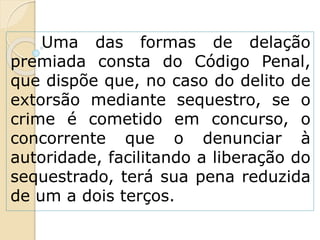 Uma das formas de delação
premiada consta do Código Penal,
que dispõe que, no caso do delito de
extorsão mediante sequestro, se o
crime é cometido em concurso, o
concorrente que o denunciar à
autoridade, facilitando a liberação do
sequestrado, terá sua pena reduzida
de um a dois terços.
 
