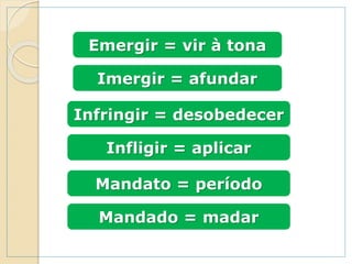 Emergir = vir à tona
Imergir = afundar
Infringir = desobedecer
Infligir = aplicar
Mandato = período
Mandado = madar
 