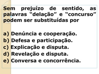 Sem prejuízo de sentido, as
palavras “delação” e “concurso”
podem ser substituídas por
a) Denúncia e cooperação.
b) Defesa e participação.
c) Explicação e disputa.
d) Revelação e disputa.
e) Conversa e concorrência.
 
