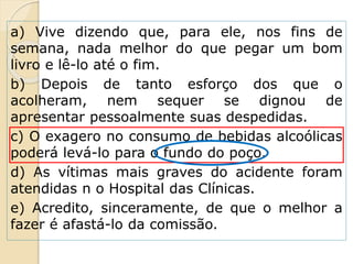 a) Vive dizendo que, para ele, nos fins de
semana, nada melhor do que pegar um bom
livro e lê-lo até o fim.
b) Depois de tanto esforço dos que o
acolheram, nem sequer se dignou de
apresentar pessoalmente suas despedidas.
c) O exagero no consumo de bebidas alcoólicas
poderá levá-lo para o fundo do poço.
d) As vítimas mais graves do acidente foram
atendidas n o Hospital das Clínicas.
e) Acredito, sinceramente, de que o melhor a
fazer é afastá-lo da comissão.
 
