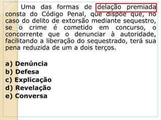 Uma das formas de delação premiada
consta do Código Penal, que dispõe que, no
caso do delito de extorsão mediante sequestro,
se o crime é cometido em concurso, o
concorrente que o denunciar à autoridade,
facilitando a liberação do sequestrado, terá sua
pena reduzida de um a dois terços.
a) Denúncia
b) Defesa
c) Explicação
d) Revelação
e) Conversa
 