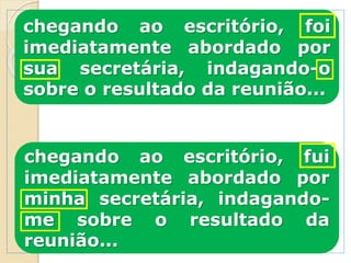 chegando ao escritório, foi
imediatamente abordado por
sua secretária, indagando-o
sobre o resultado da reunião...
chegando ao escritório, fui
imediatamente abordado por
minha secretária, indagando-
me sobre o resultado da
reunião...
 