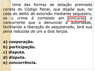Uma das formas de delação premiada
consta do Código Penal, que dispõe que, no
caso do delito de extorsão mediante sequestro,
se o crime é cometido em concurso, o
concorrente que o denunciar à autoridade,
facilitando a liberação do sequestrado, terá sua
pena reduzida de um a dois terços.
a) cooperação.
b) participação.
c) disputa.
d) disputa.
e) concorrência.
 