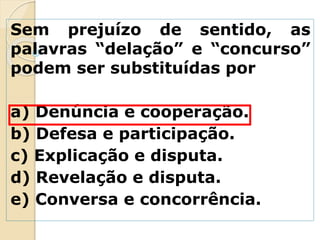 Sem prejuízo de sentido, as
palavras “delação” e “concurso”
podem ser substituídas por
a) Denúncia e cooperação.
b) Defesa e participação.
c) Explicação e disputa.
d) Revelação e disputa.
e) Conversa e concorrência.
 
