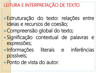 LEITURA E INTERPRETAÇÃO DE TEXTO
 Estruturação do texto: relações entre
ideias e recursos de coesão;
 Compreensão global do texto;
 Significação contextual de palavras e
expressões;
 Informações literais e inferências
possíveis;
 Ponto de vista do autor.
 
