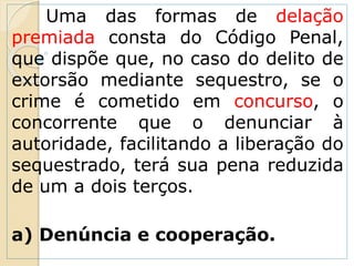 Uma das formas de delação
premiada consta do Código Penal,
que dispõe que, no caso do delito de
extorsão mediante sequestro, se o
crime é cometido em concurso, o
concorrente que o denunciar à
autoridade, facilitando a liberação do
sequestrado, terá sua pena reduzida
de um a dois terços.
a) Denúncia e cooperação.
 