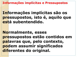Informações implícitas e Pressupostos
Informações implícitas são os
pressupostos, isto é, aquilo que
está subentendido.
Normalmente, esses
pressupostos estão contidos em
palavras que, pelo contexto,
podem assumir significados
diferentes do original.
 
